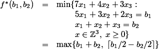 LaTeX: 
\begin{array}{rcl}
f^*(b_1, b_2) & = & \min \{ 7x_1 + 4x_2 + 3x_3 : \\
</p>
<pre>             &   & \;\;\;\;\;\;\;\; 5x_1 + 3x_2 + 2x_3 = b_1 \\
             &   & \;\;\;\;\;\;\;\; x_1 + x_2 + x_3 = b_2 \\
             &   & \;\;\;\;\;\;\;\; x \in \mathbb{Z}^3, \; x \ge 0 \} \\
             & = & \max \{ b_1 + b_2, \; \lceil b_1/2 - b_2 / 2 \rceil \}
</pre>
<p>\end{array}
